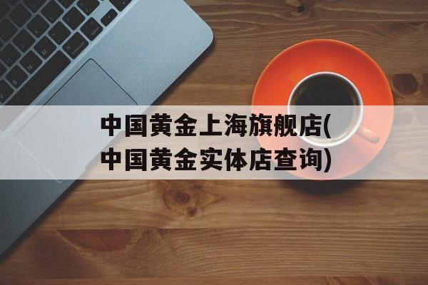 中国黄金上海旗舰店(中国黄金实体店查询)-第1张图片-
