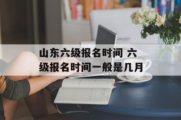 山东六级报名时间 六级报名时间一般是几月-第1张图片-