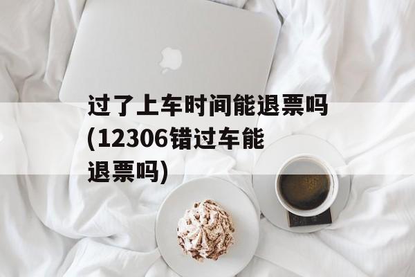 过了上车时间能退票吗(12306错过车能退票吗)-第1张图片-