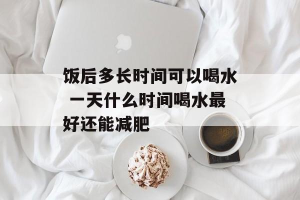 饭后多长时间可以喝水 一天什么时间喝水最好还能减肥-第1张图片-