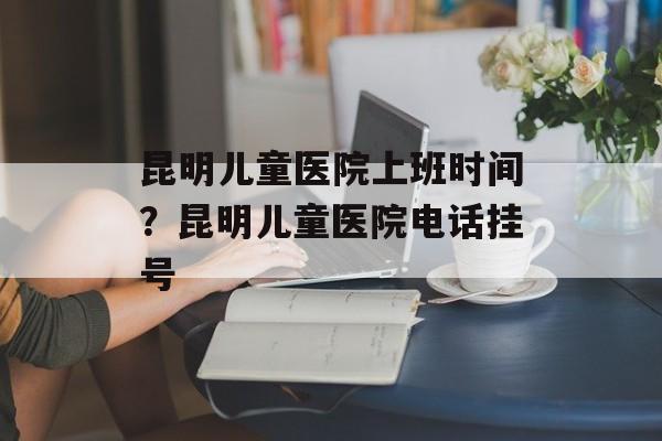 昆明儿童医院上班时间？昆明儿童医院电话挂号-第1张图片-