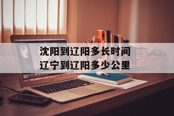 沈阳到辽阳多长时间 辽宁到辽阳多少公里-第1张图片-