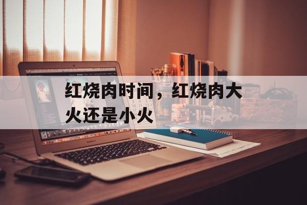 红烧肉时间，红烧肉大火还是小火-第1张图片-