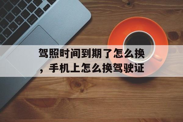 驾照时间到期了怎么换，手机上怎么换驾驶证-第1张图片-