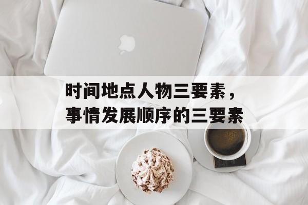 时间地点人物三要素，事情发展顺序的三要素-第1张图片-