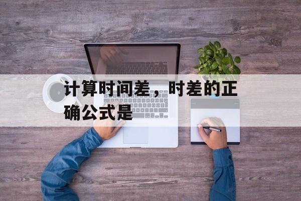 计算时间差，时差的正确公式是-第1张图片-