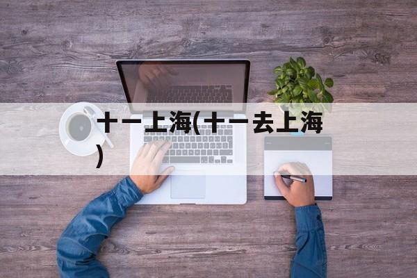 十一上海(十一去上海)-第1张图片-