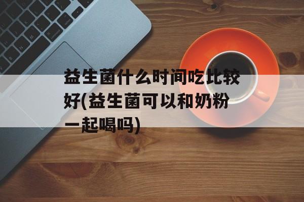 益生菌什么时间吃比较好(益生菌可以和奶粉一起喝吗)-第1张图片-