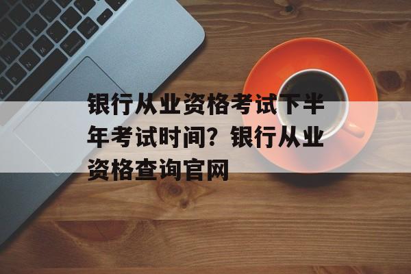 银行从业资格考试下半年考试时间？银行从业资格查询官网-第1张图片-
