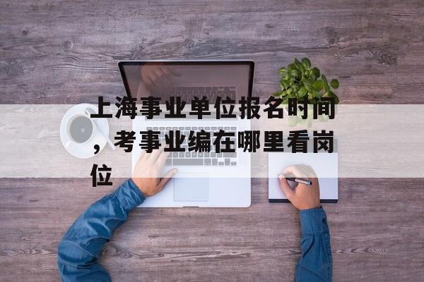 上海事业单位报名时间，考事业编在哪里看岗位-第1张图片-