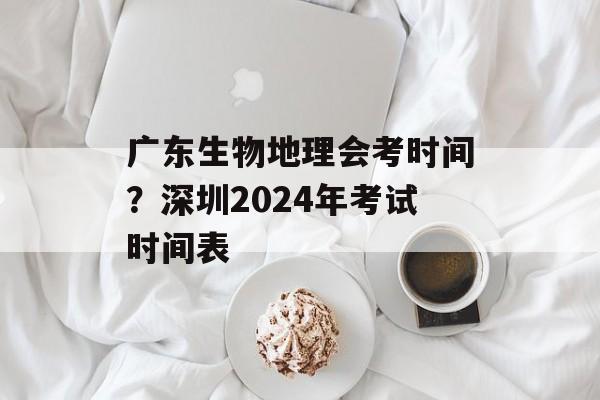 广东生物地理会考时间？深圳2024年考试时间表-第1张图片-
