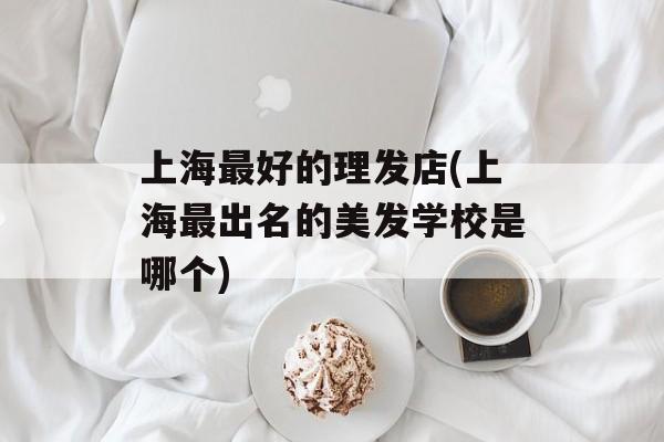 上海最好的理发店(上海最出名的美发学校是哪个)-第1张图片-