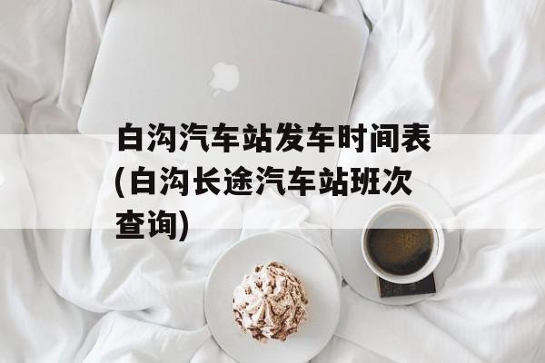 白沟汽车站发车时间表(白沟长途汽车站班次查询)-第1张图片-