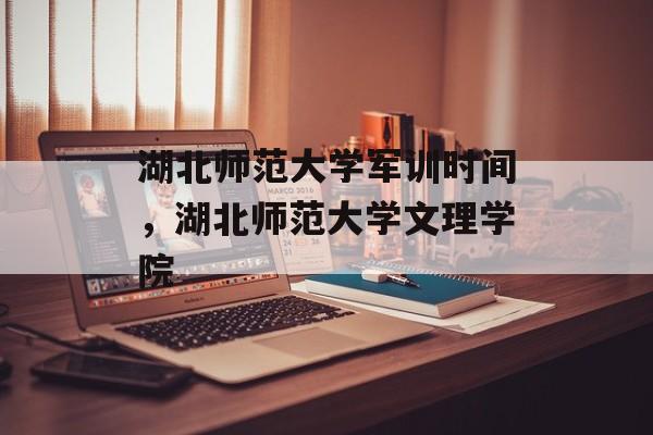 湖北师范大学军训时间，湖北师范大学文理学院-第1张图片-