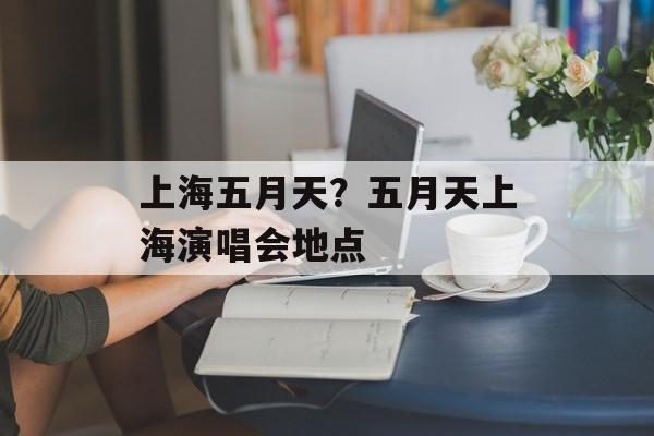上海五月天？五月天上海演唱会地点-第1张图片-