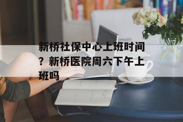 新桥社保中心上班时间？新桥医院周六下午上班吗-第1张图片-