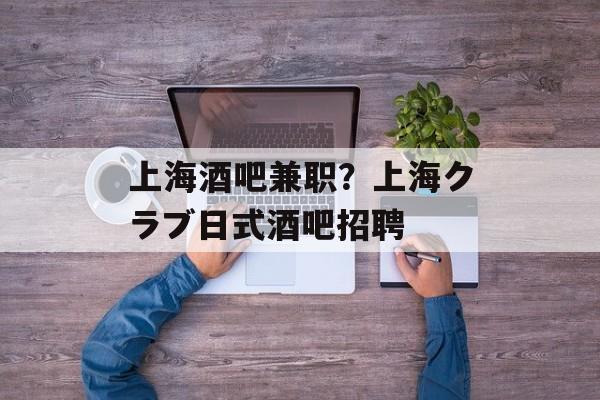 上海酒吧兼职？上海クラブ日式酒吧招聘-第1张图片-