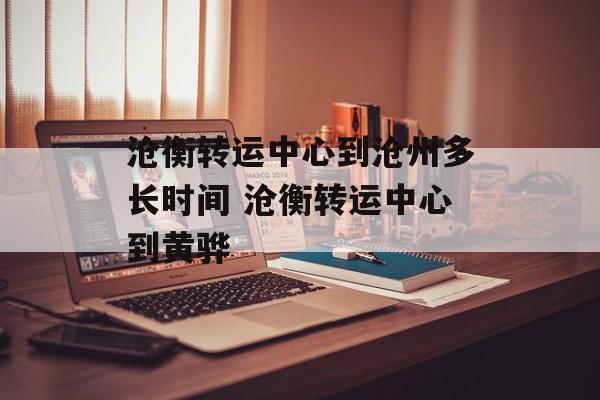 沧衡转运中心到沧州多长时间 沧衡转运中心到黄骅-第1张图片-
