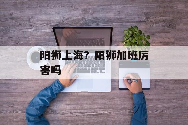阳狮上海？阳狮加班厉害吗-第1张图片-