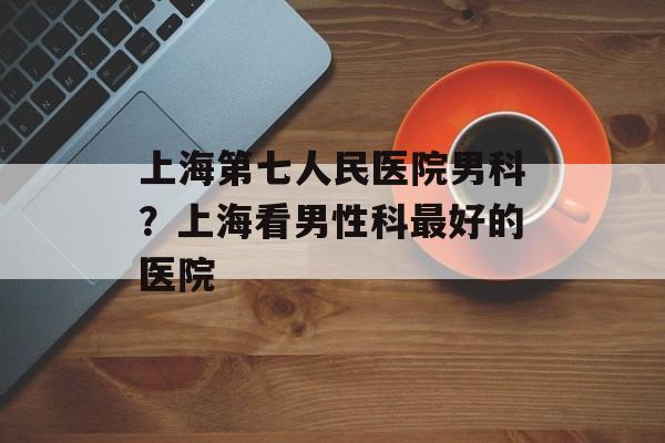 上海第七人民医院男科？上海看男性科最好的医院-第1张图片-