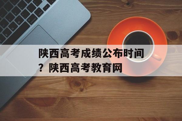 陕西高考成绩公布时间？陕西高考教育网-第1张图片-
