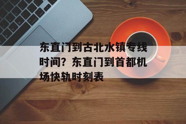 东直门到古北水镇专线时间？东直门到首都机场快轨时刻表-第1张图片-