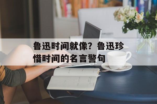 鲁迅时间就像？鲁迅珍惜时间的名言警句-第1张图片-