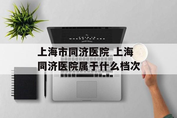 上海市同济医院 上海同济医院属于什么档次-第1张图片-