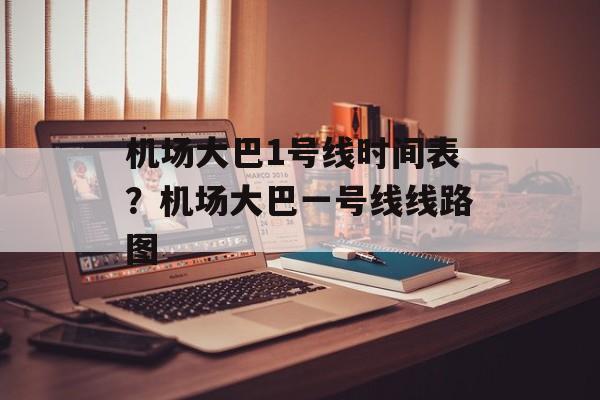 机场大巴1号线时间表？机场大巴一号线线路图-第1张图片-