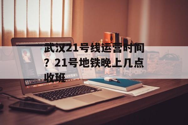 武汉21号线运营时间？21号地铁晚上几点收班-第1张图片-