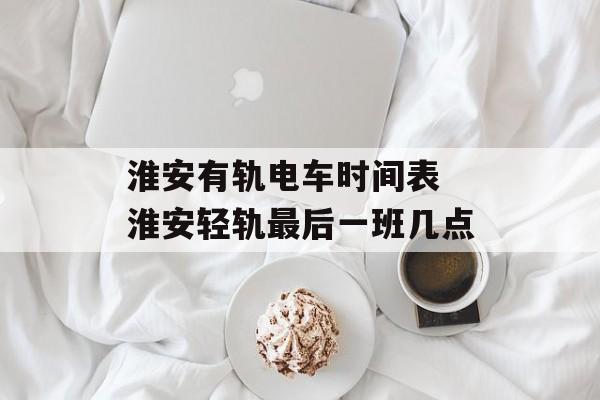 淮安有轨电车时间表 淮安轻轨最后一班几点-第1张图片-