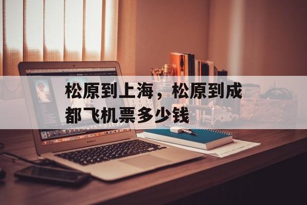 松原到上海，松原到成都飞机票多少钱-第1张图片-