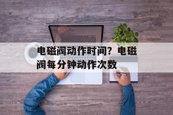 电磁阀动作时间？电磁阀每分钟动作次数-第1张图片-