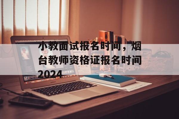 小教面试报名时间，烟台教师资格证报名时间2024-第1张图片-