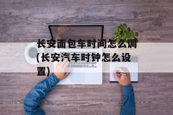 长安面包车时间怎么调(长安汽车时钟怎么设置)-第1张图片-