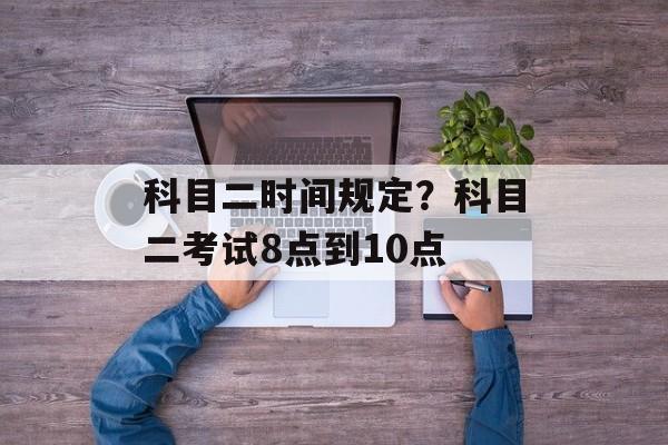科目二时间规定？科目二考试8点到10点-第1张图片-