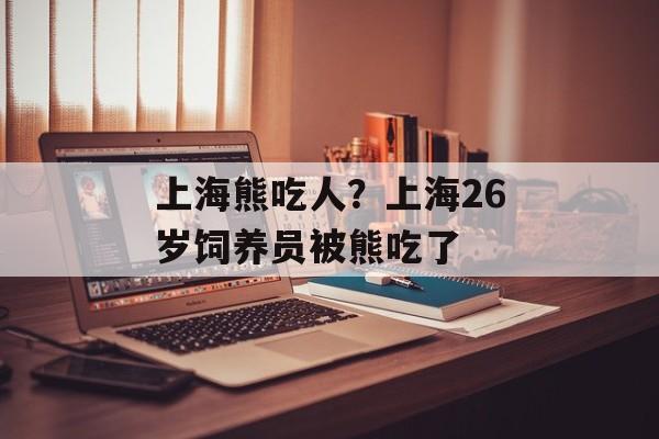 上海熊吃人？上海26岁饲养员被熊吃了-第1张图片-
