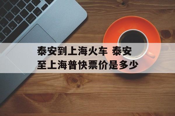 泰安到上海火车 泰安至上海普快票价是多少-第1张图片-