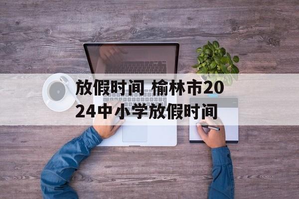 放假时间 榆林市2024中小学放假时间-第1张图片-