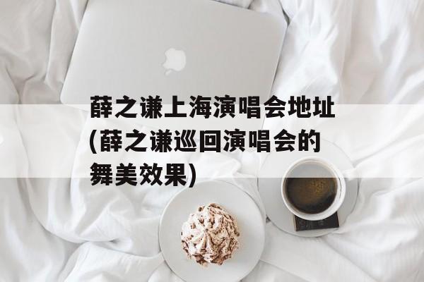 薛之谦上海演唱会地址(薛之谦巡回演唱会的舞美效果)-第1张图片-