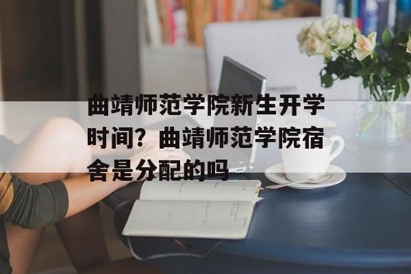 曲靖师范学院新生开学时间？曲靖师范学院宿舍是分配的吗-第1张图片-