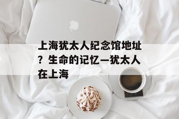 上海犹太人纪念馆地址？生命的记忆—犹太人在上海-第1张图片-