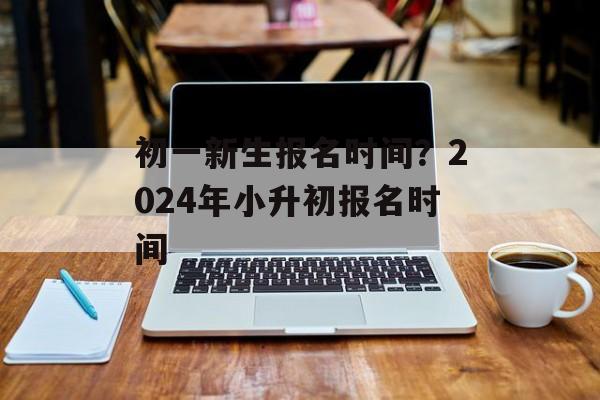 初一新生报名时间？2024年小升初报名时间-第1张图片-