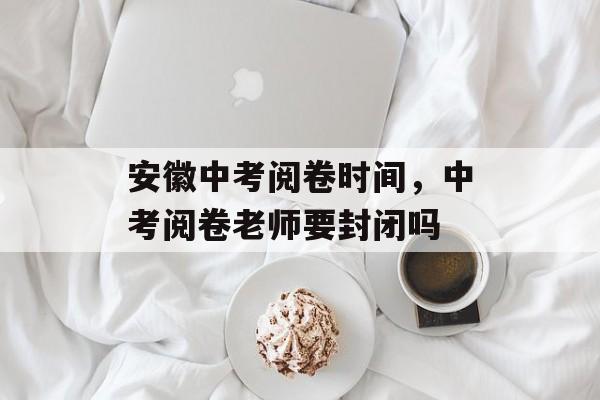 安徽中考阅卷时间，中考阅卷老师要封闭吗-第1张图片-