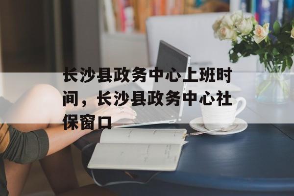 长沙县政务中心上班时间，长沙县政务中心社保窗口-第1张图片-