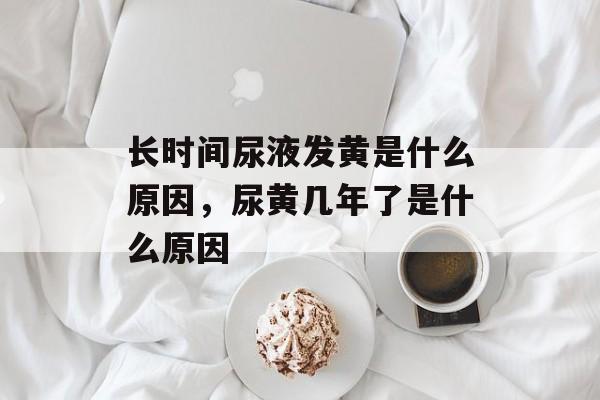 长时间尿液发黄是什么原因，尿黄几年了是什么原因-第1张图片-