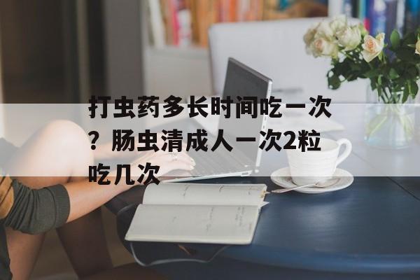打虫药多长时间吃一次？肠虫清成人一次2粒吃几次-第1张图片-