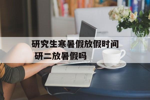 研究生寒暑假放假时间 研二放暑假吗-第1张图片-