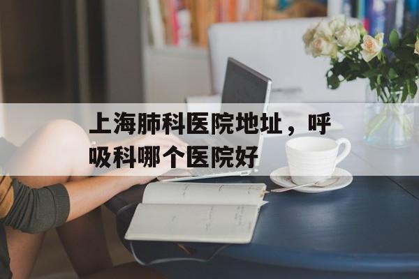 上海肺科医院地址，呼吸科哪个医院好-第1张图片-