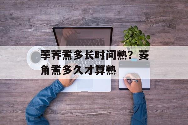 荸荠煮多长时间熟？菱角煮多久才算熟-第1张图片-